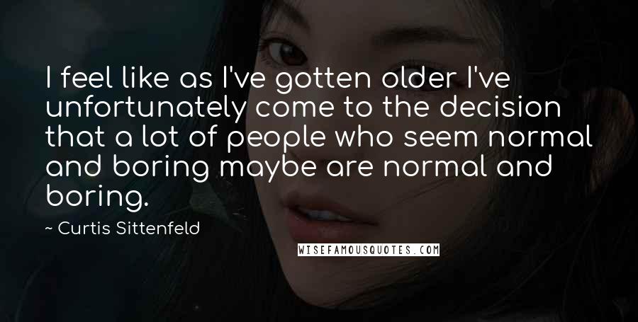 Curtis Sittenfeld Quotes: I feel like as I've gotten older I've unfortunately come to the decision that a lot of people who seem normal and boring maybe are normal and boring.