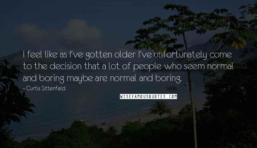 Curtis Sittenfeld Quotes: I feel like as I've gotten older I've unfortunately come to the decision that a lot of people who seem normal and boring maybe are normal and boring.