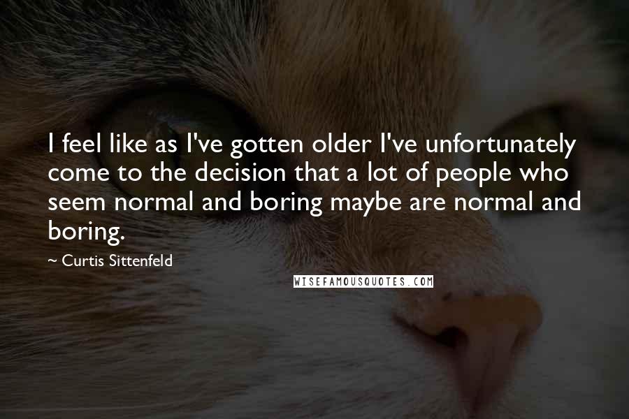 Curtis Sittenfeld Quotes: I feel like as I've gotten older I've unfortunately come to the decision that a lot of people who seem normal and boring maybe are normal and boring.