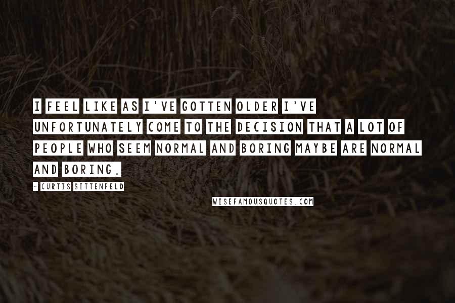 Curtis Sittenfeld Quotes: I feel like as I've gotten older I've unfortunately come to the decision that a lot of people who seem normal and boring maybe are normal and boring.