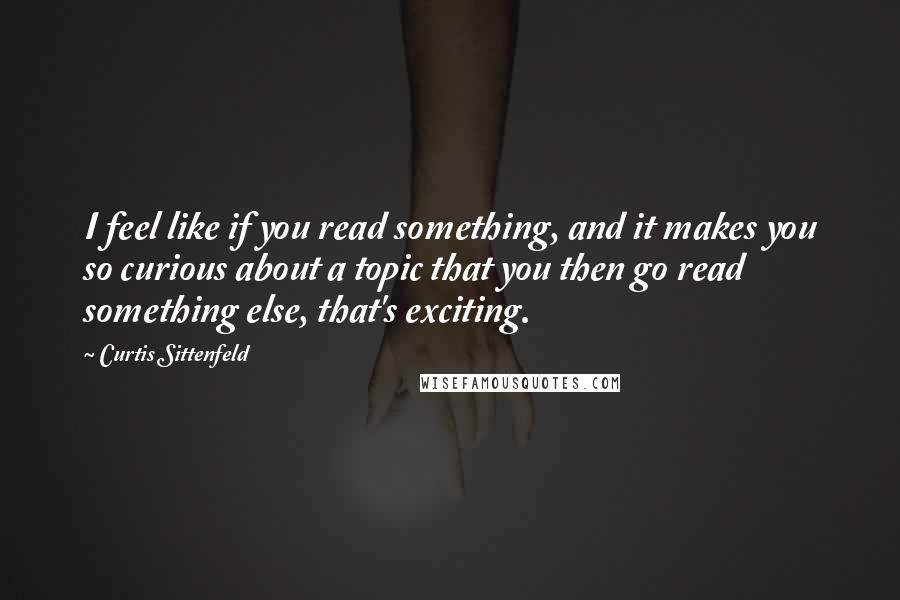 Curtis Sittenfeld Quotes: I feel like if you read something, and it makes you so curious about a topic that you then go read something else, that's exciting.