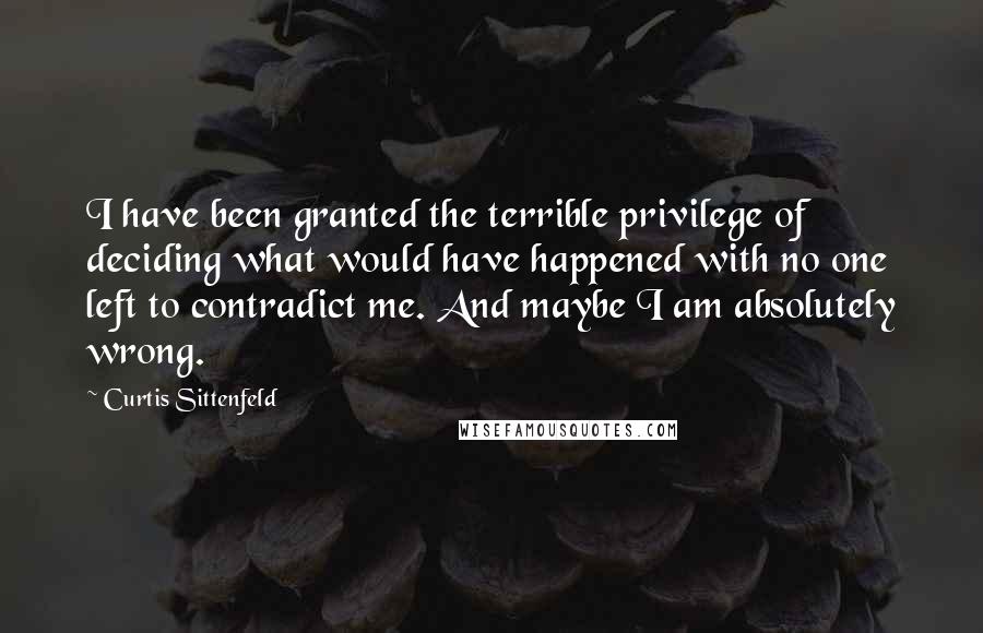 Curtis Sittenfeld Quotes: I have been granted the terrible privilege of deciding what would have happened with no one left to contradict me. And maybe I am absolutely wrong.