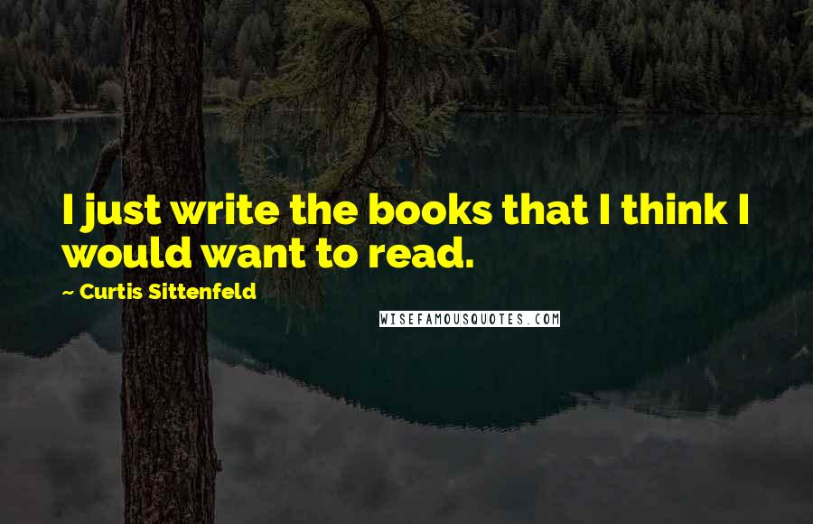 Curtis Sittenfeld Quotes: I just write the books that I think I would want to read.