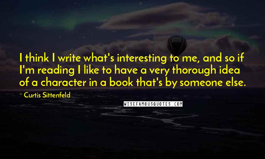 Curtis Sittenfeld Quotes: I think I write what's interesting to me, and so if I'm reading I like to have a very thorough idea of a character in a book that's by someone else.