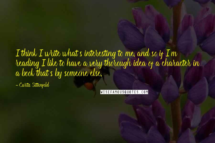 Curtis Sittenfeld Quotes: I think I write what's interesting to me, and so if I'm reading I like to have a very thorough idea of a character in a book that's by someone else.