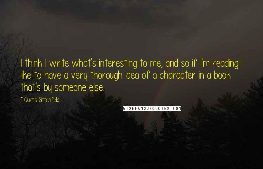 Curtis Sittenfeld Quotes: I think I write what's interesting to me, and so if I'm reading I like to have a very thorough idea of a character in a book that's by someone else.