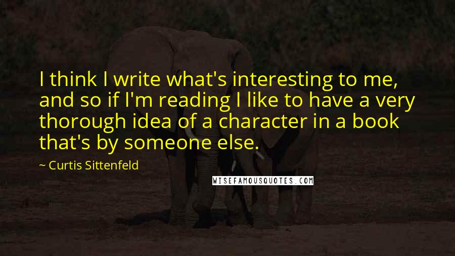 Curtis Sittenfeld Quotes: I think I write what's interesting to me, and so if I'm reading I like to have a very thorough idea of a character in a book that's by someone else.