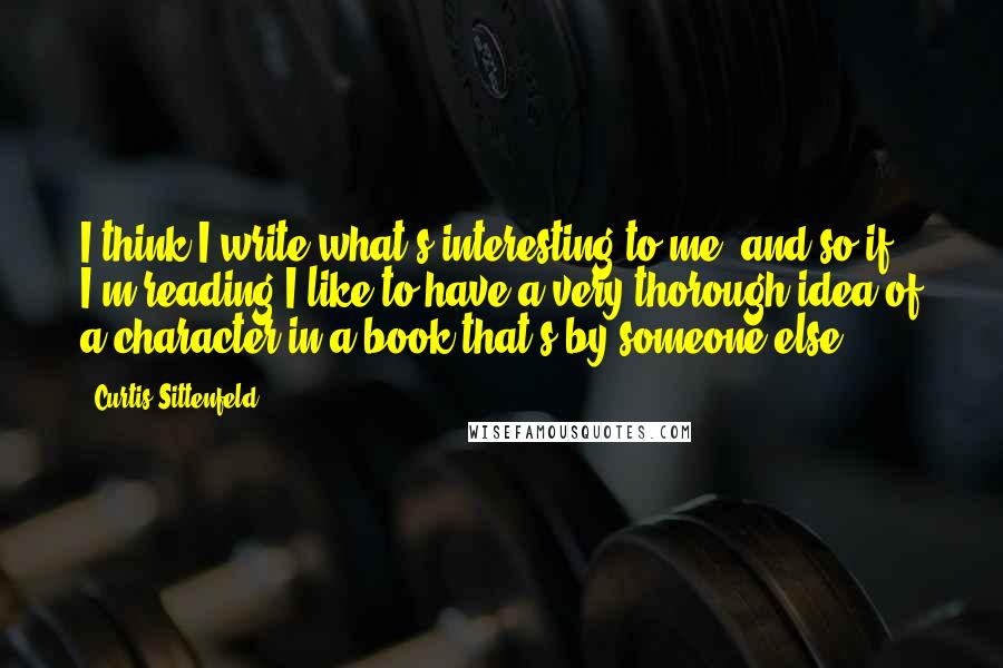 Curtis Sittenfeld Quotes: I think I write what's interesting to me, and so if I'm reading I like to have a very thorough idea of a character in a book that's by someone else.