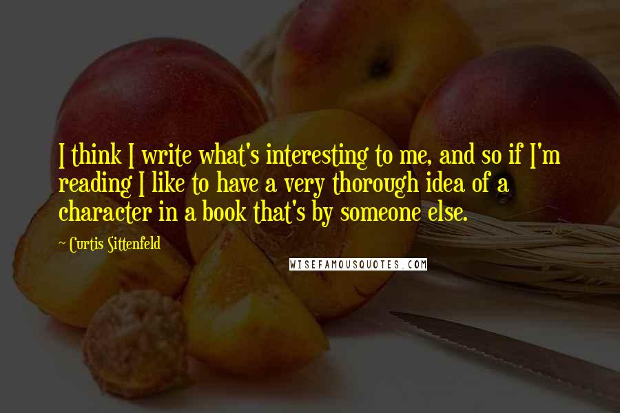 Curtis Sittenfeld Quotes: I think I write what's interesting to me, and so if I'm reading I like to have a very thorough idea of a character in a book that's by someone else.