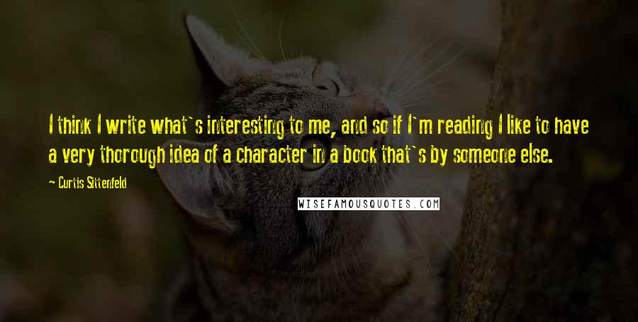 Curtis Sittenfeld Quotes: I think I write what's interesting to me, and so if I'm reading I like to have a very thorough idea of a character in a book that's by someone else.