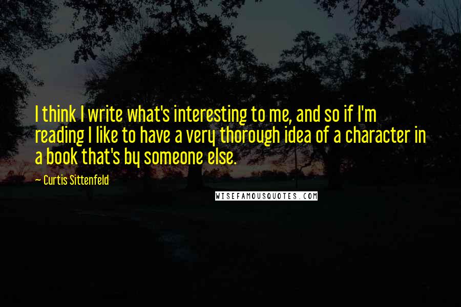 Curtis Sittenfeld Quotes: I think I write what's interesting to me, and so if I'm reading I like to have a very thorough idea of a character in a book that's by someone else.
