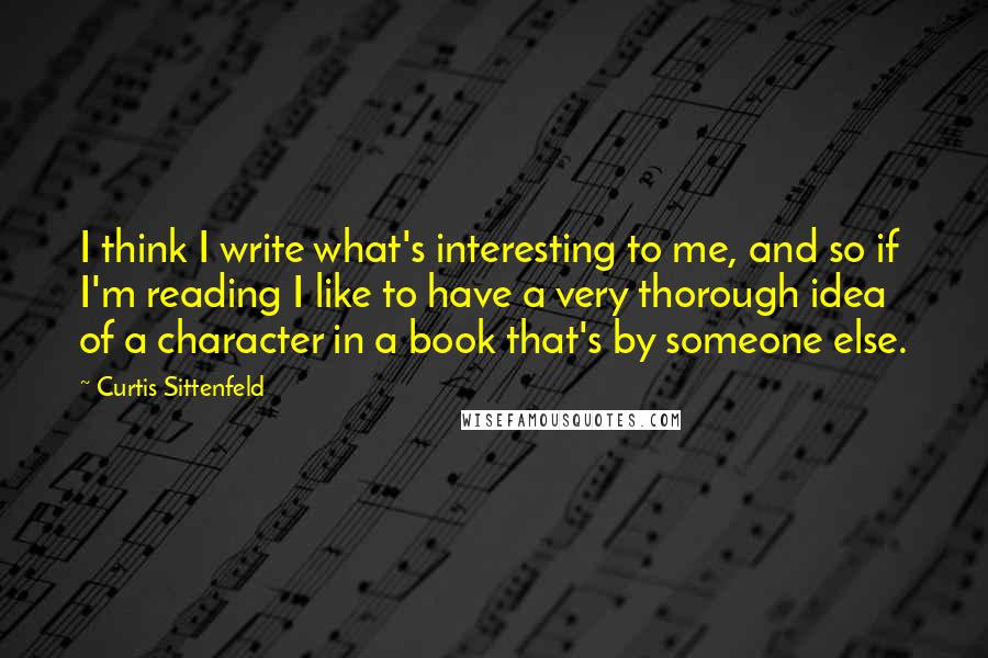 Curtis Sittenfeld Quotes: I think I write what's interesting to me, and so if I'm reading I like to have a very thorough idea of a character in a book that's by someone else.