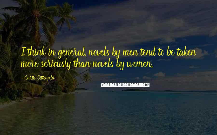 Curtis Sittenfeld Quotes: I think in general, novels by men tend to be taken more seriously than novels by women.