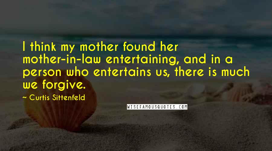 Curtis Sittenfeld Quotes: I think my mother found her mother-in-law entertaining, and in a person who entertains us, there is much we forgive.