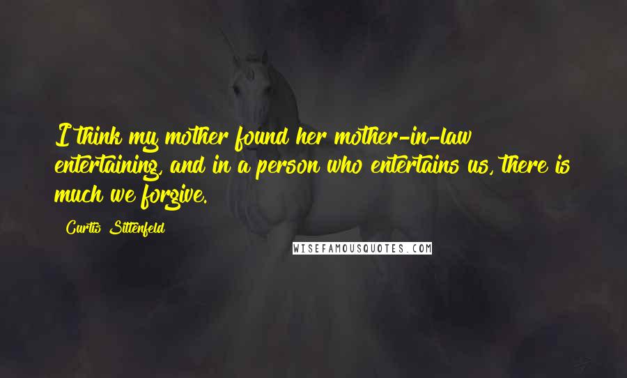 Curtis Sittenfeld Quotes: I think my mother found her mother-in-law entertaining, and in a person who entertains us, there is much we forgive.