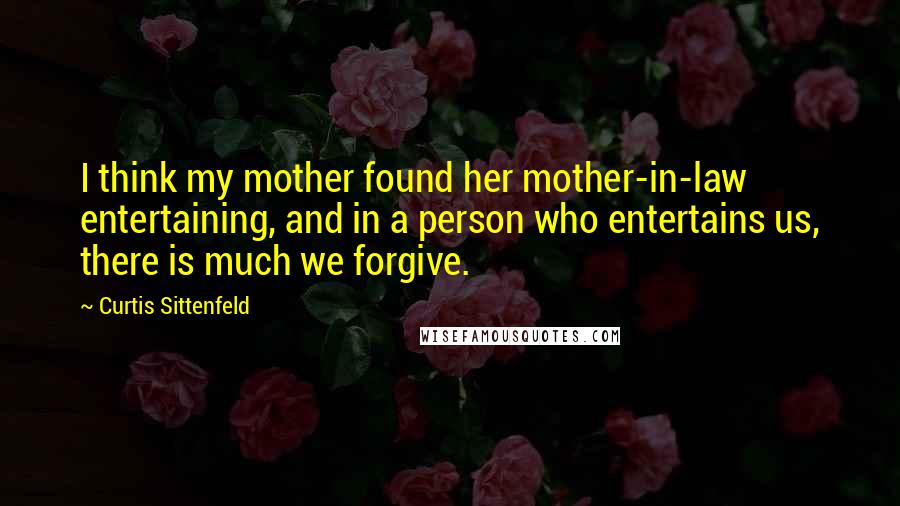 Curtis Sittenfeld Quotes: I think my mother found her mother-in-law entertaining, and in a person who entertains us, there is much we forgive.