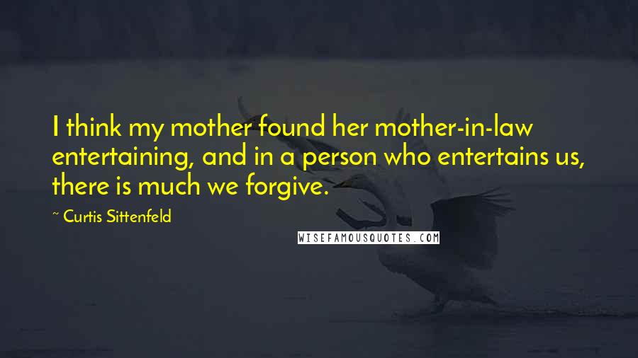 Curtis Sittenfeld Quotes: I think my mother found her mother-in-law entertaining, and in a person who entertains us, there is much we forgive.