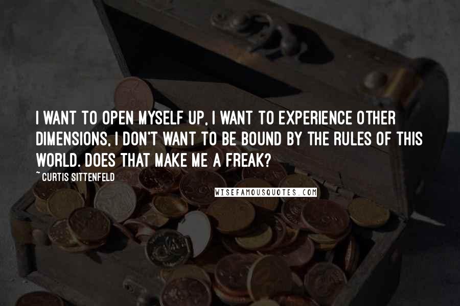 Curtis Sittenfeld Quotes: I want to open myself up, I want to experience other dimensions, I don't want to be bound by the rules of this world. Does that make me a freak?