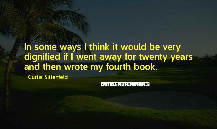 Curtis Sittenfeld Quotes: In some ways I think it would be very dignified if I went away for twenty years and then wrote my fourth book.