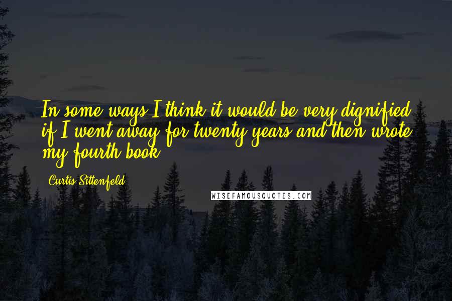 Curtis Sittenfeld Quotes: In some ways I think it would be very dignified if I went away for twenty years and then wrote my fourth book.