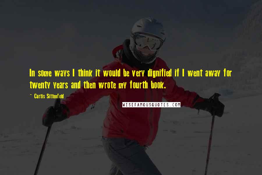 Curtis Sittenfeld Quotes: In some ways I think it would be very dignified if I went away for twenty years and then wrote my fourth book.