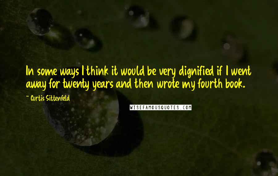 Curtis Sittenfeld Quotes: In some ways I think it would be very dignified if I went away for twenty years and then wrote my fourth book.