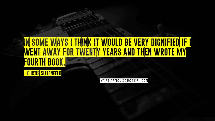 Curtis Sittenfeld Quotes: In some ways I think it would be very dignified if I went away for twenty years and then wrote my fourth book.