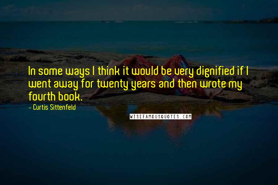 Curtis Sittenfeld Quotes: In some ways I think it would be very dignified if I went away for twenty years and then wrote my fourth book.