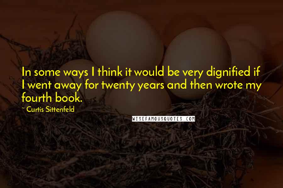 Curtis Sittenfeld Quotes: In some ways I think it would be very dignified if I went away for twenty years and then wrote my fourth book.