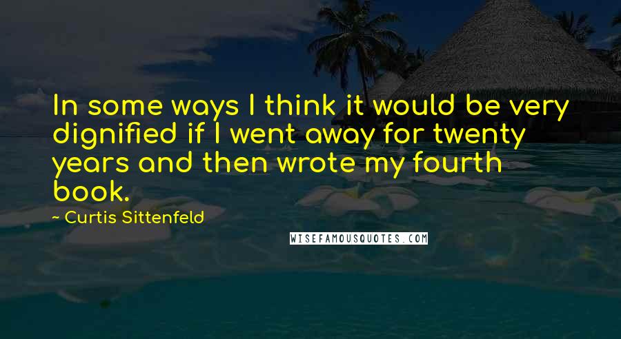 Curtis Sittenfeld Quotes: In some ways I think it would be very dignified if I went away for twenty years and then wrote my fourth book.