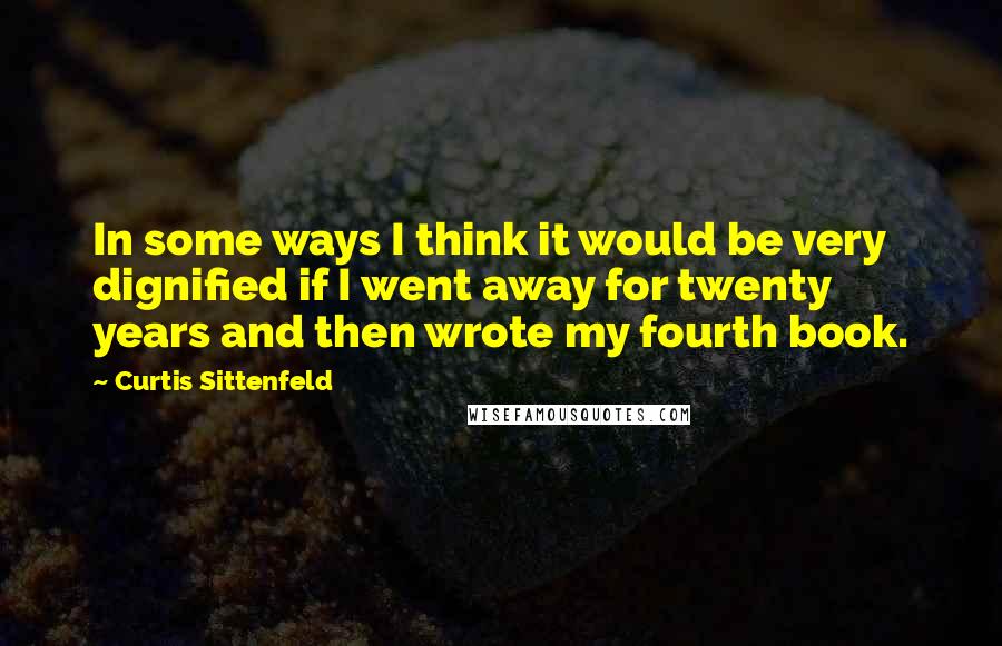 Curtis Sittenfeld Quotes: In some ways I think it would be very dignified if I went away for twenty years and then wrote my fourth book.