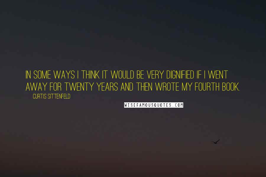 Curtis Sittenfeld Quotes: In some ways I think it would be very dignified if I went away for twenty years and then wrote my fourth book.