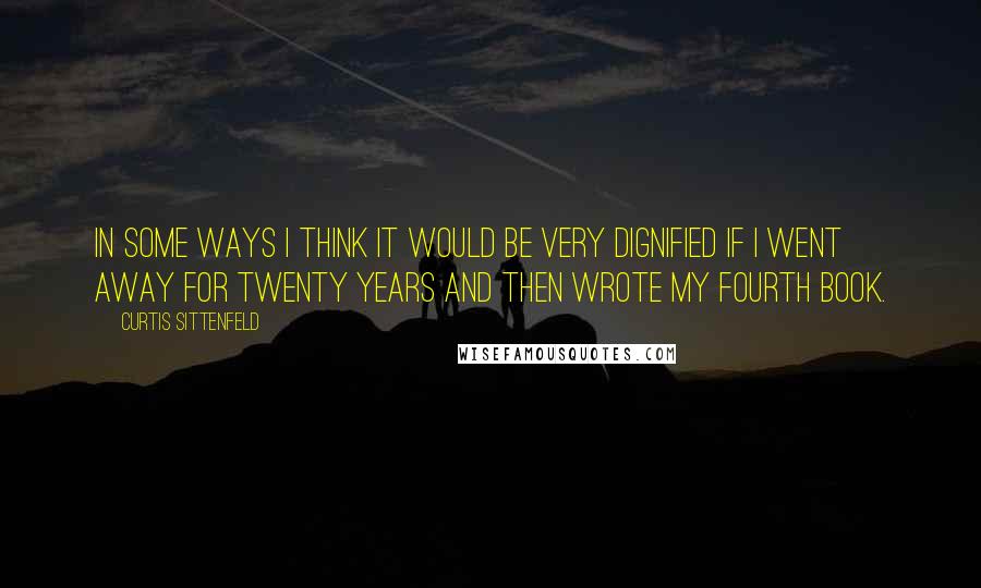 Curtis Sittenfeld Quotes: In some ways I think it would be very dignified if I went away for twenty years and then wrote my fourth book.