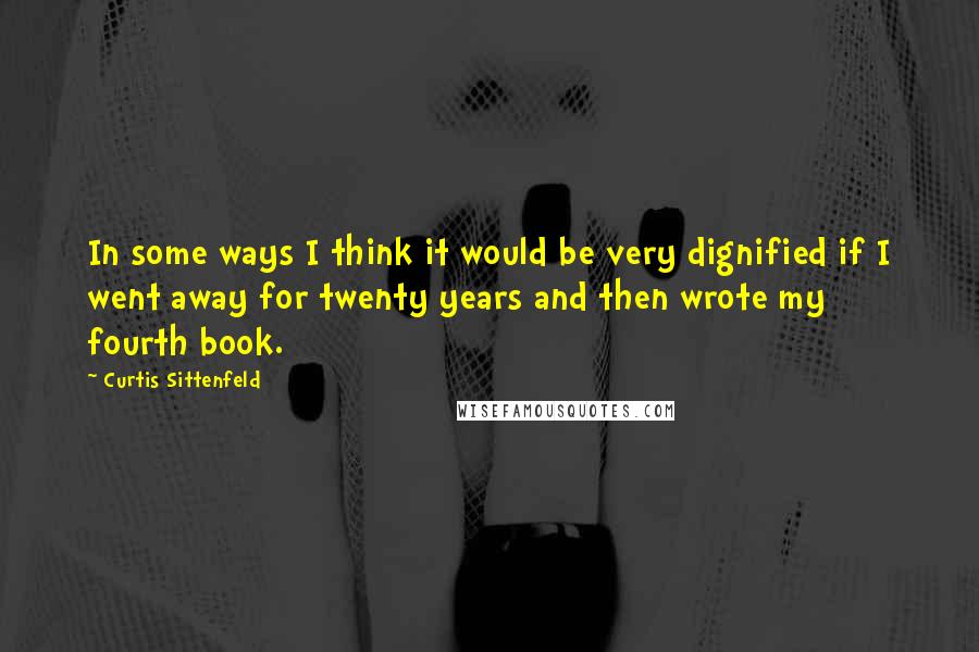 Curtis Sittenfeld Quotes: In some ways I think it would be very dignified if I went away for twenty years and then wrote my fourth book.