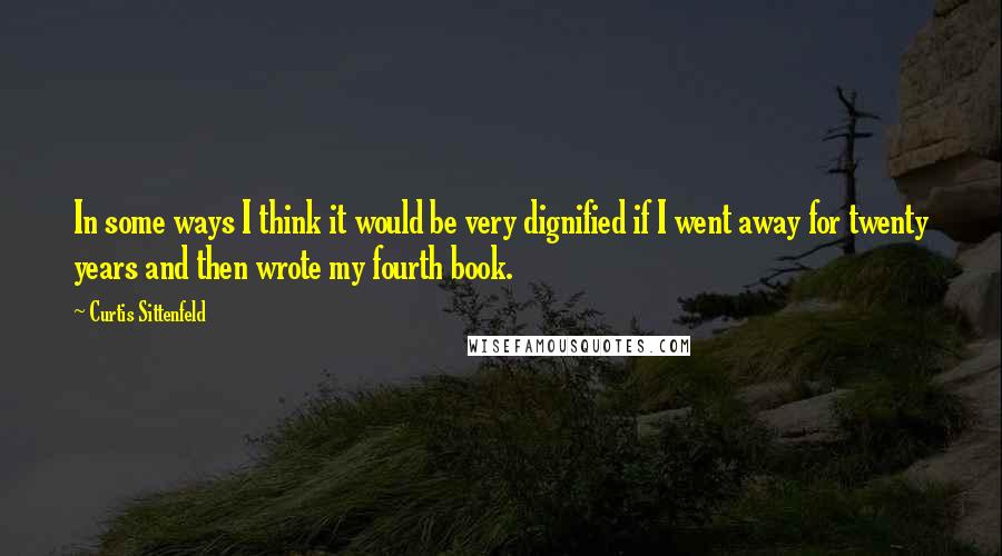 Curtis Sittenfeld Quotes: In some ways I think it would be very dignified if I went away for twenty years and then wrote my fourth book.