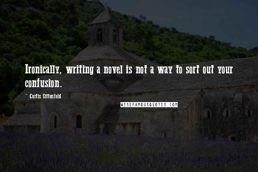 Curtis Sittenfeld Quotes: Ironically, writing a novel is not a way to sort out your confusion.