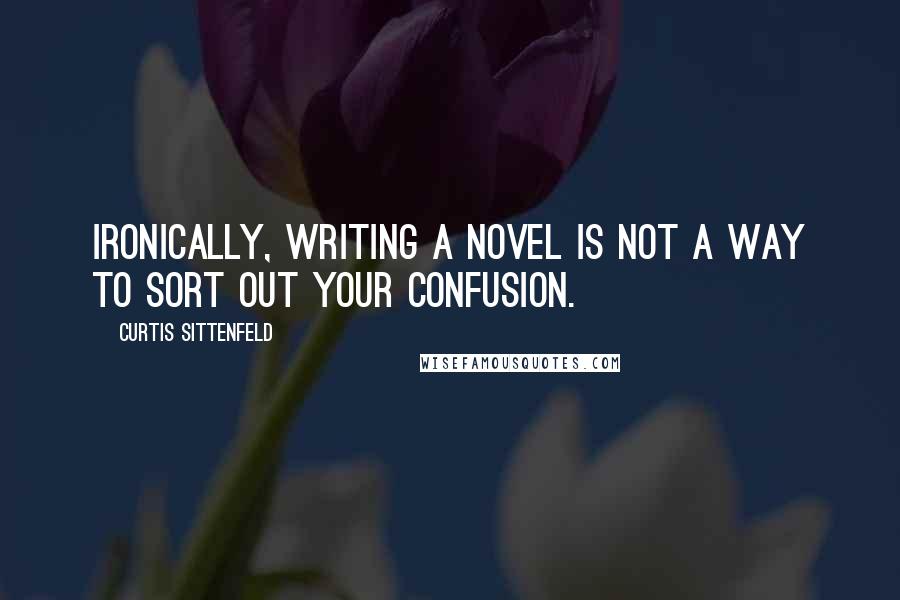 Curtis Sittenfeld Quotes: Ironically, writing a novel is not a way to sort out your confusion.