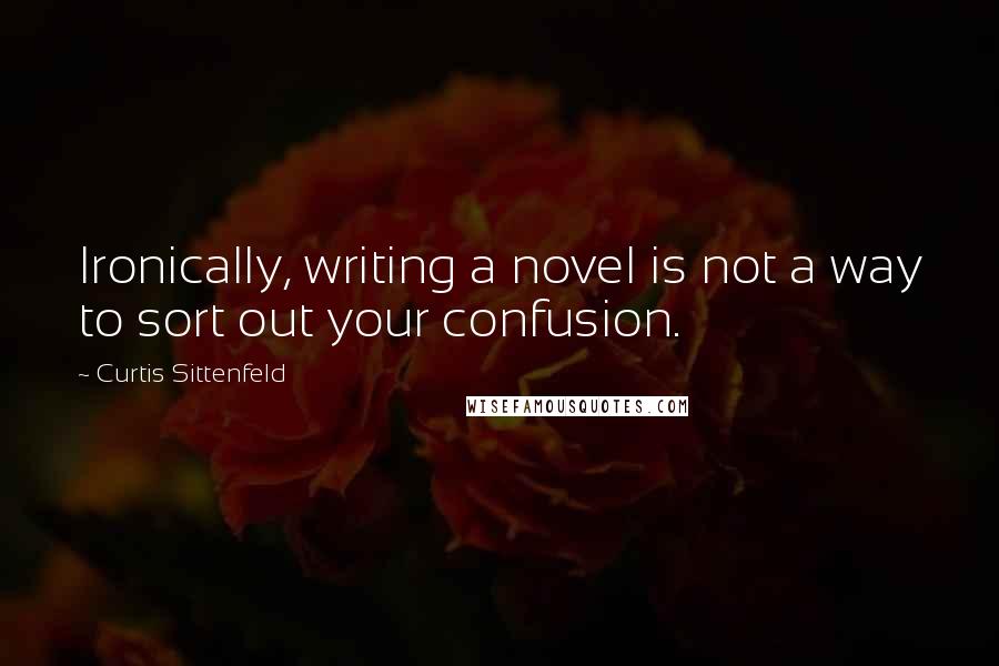 Curtis Sittenfeld Quotes: Ironically, writing a novel is not a way to sort out your confusion.