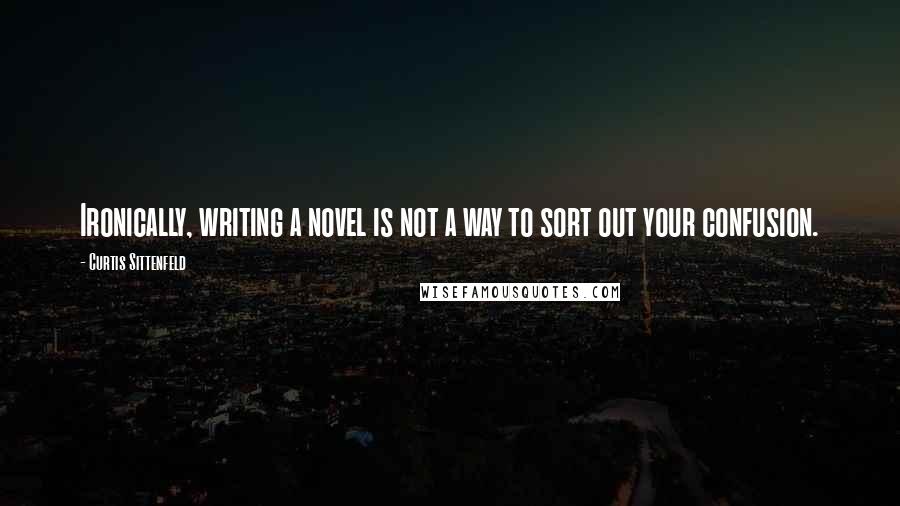 Curtis Sittenfeld Quotes: Ironically, writing a novel is not a way to sort out your confusion.