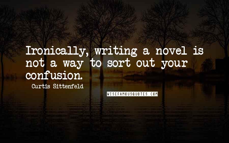 Curtis Sittenfeld Quotes: Ironically, writing a novel is not a way to sort out your confusion.