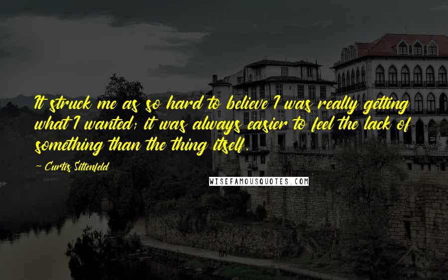 Curtis Sittenfeld Quotes: It struck me as so hard to believe I was really getting what I wanted; it was always easier to feel the lack of something than the thing itself.