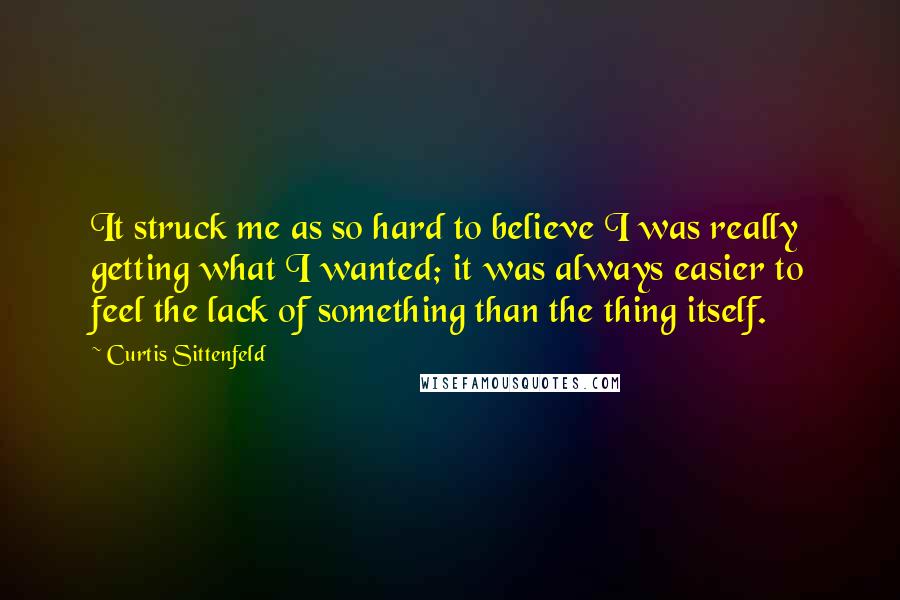 Curtis Sittenfeld Quotes: It struck me as so hard to believe I was really getting what I wanted; it was always easier to feel the lack of something than the thing itself.