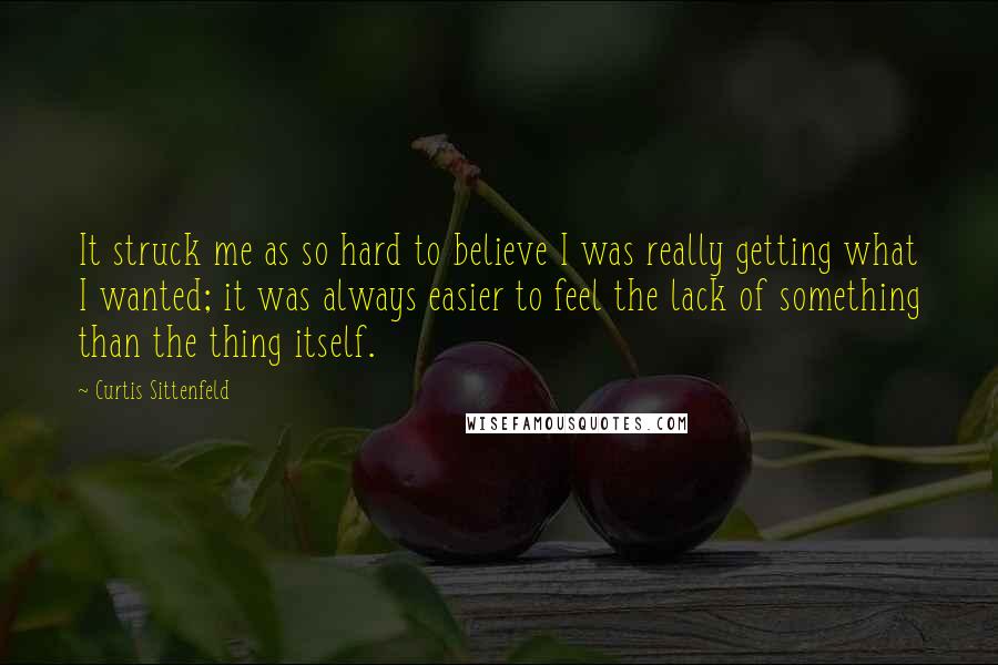 Curtis Sittenfeld Quotes: It struck me as so hard to believe I was really getting what I wanted; it was always easier to feel the lack of something than the thing itself.