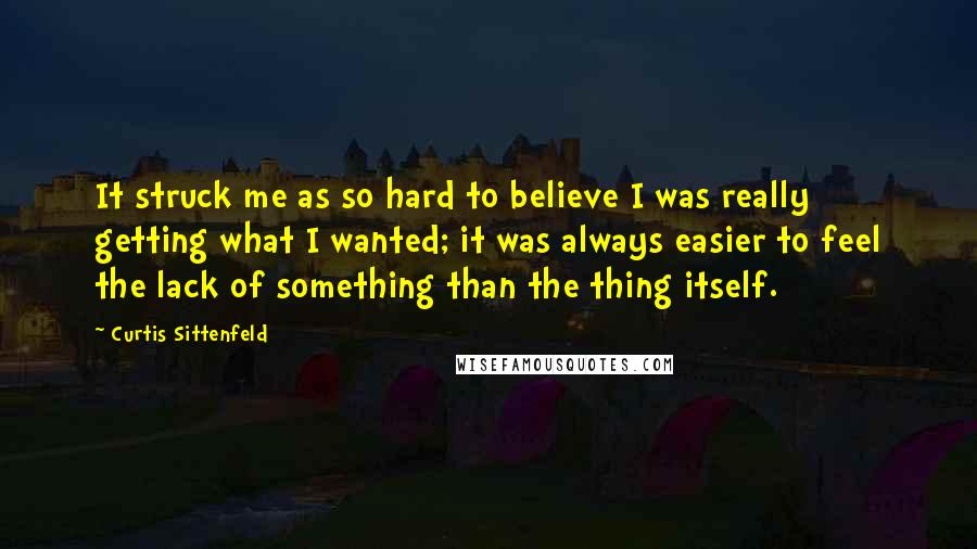 Curtis Sittenfeld Quotes: It struck me as so hard to believe I was really getting what I wanted; it was always easier to feel the lack of something than the thing itself.
