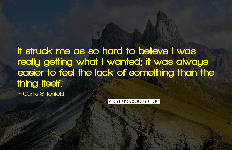 Curtis Sittenfeld Quotes: It struck me as so hard to believe I was really getting what I wanted; it was always easier to feel the lack of something than the thing itself.