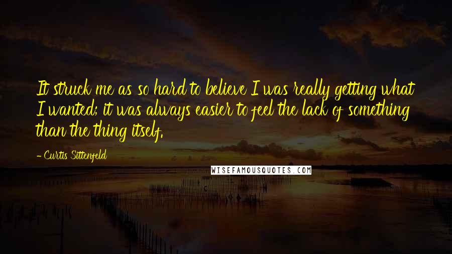 Curtis Sittenfeld Quotes: It struck me as so hard to believe I was really getting what I wanted; it was always easier to feel the lack of something than the thing itself.