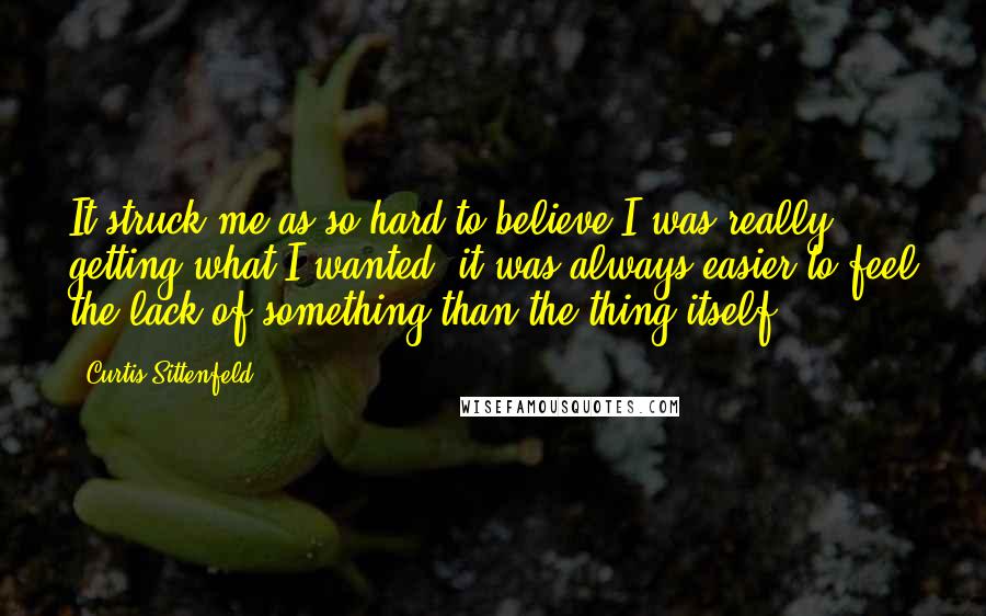 Curtis Sittenfeld Quotes: It struck me as so hard to believe I was really getting what I wanted; it was always easier to feel the lack of something than the thing itself.