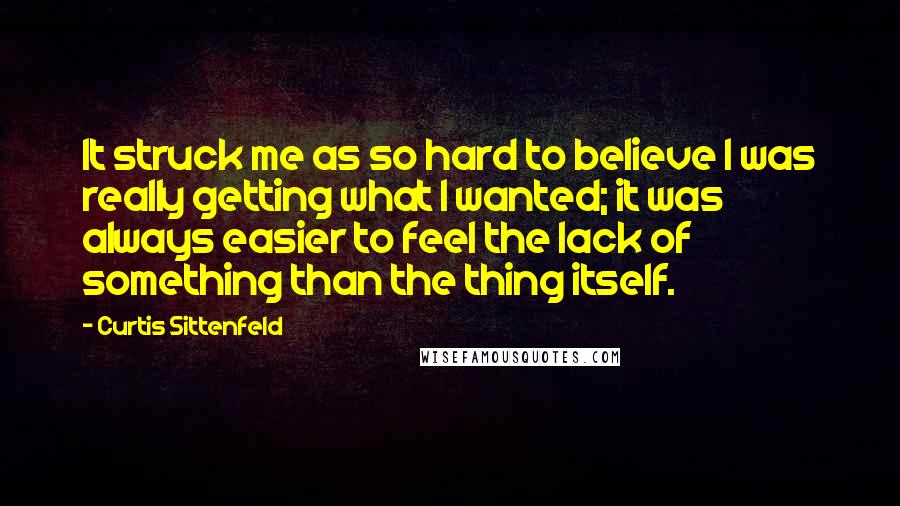 Curtis Sittenfeld Quotes: It struck me as so hard to believe I was really getting what I wanted; it was always easier to feel the lack of something than the thing itself.