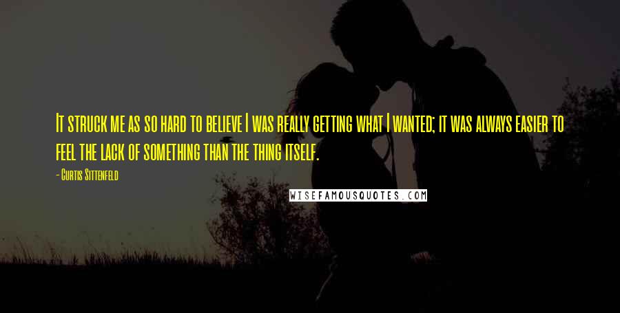 Curtis Sittenfeld Quotes: It struck me as so hard to believe I was really getting what I wanted; it was always easier to feel the lack of something than the thing itself.