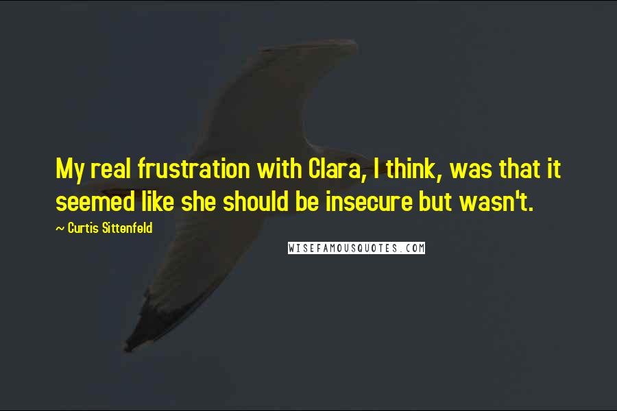 Curtis Sittenfeld Quotes: My real frustration with Clara, I think, was that it seemed like she should be insecure but wasn't.